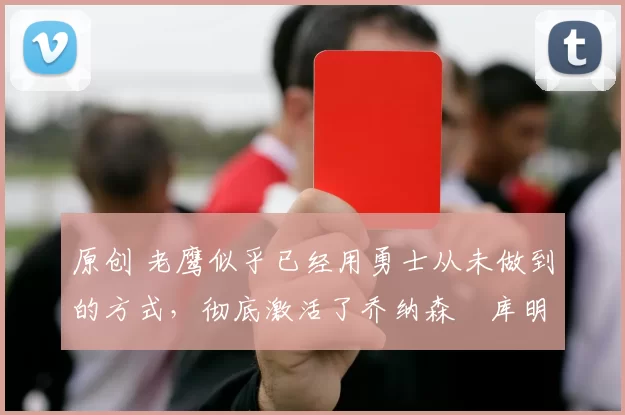 原创 老鹰似乎已经用勇士从未做到的方式,彻底激活了乔纳森・库明加