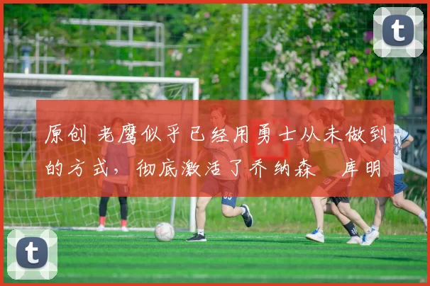 原创 老鹰似乎已经用勇士从未做到的方式,彻底激活了乔纳森・库明加