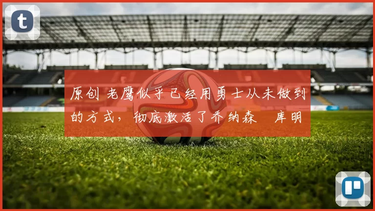 原创 老鹰似乎已经用勇士从未做到的方式，彻底激活了乔纳森・库明加