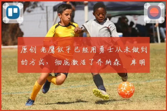 原创 老鹰似乎已经用勇士从未做到的方式,彻底激活了乔纳森・库明加