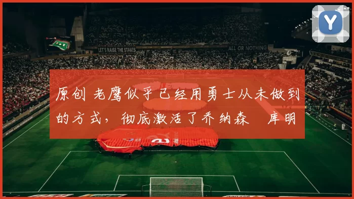 原创 老鹰似乎已经用勇士从未做到的方式，彻底激活了乔纳森・库明加