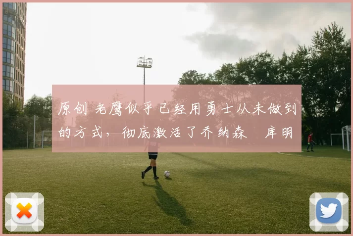 原创 老鹰似乎已经用勇士从未做到的方式，彻底激活了乔纳森・库明加