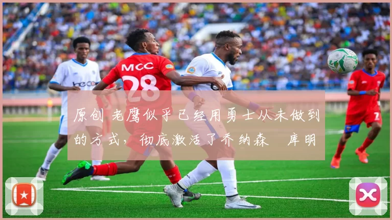 原创 老鹰似乎已经用勇士从未做到的方式,彻底激活了乔纳森・库明加