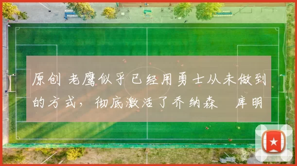 原创 老鹰似乎已经用勇士从未做到的方式，彻底激活了乔纳森・库明加