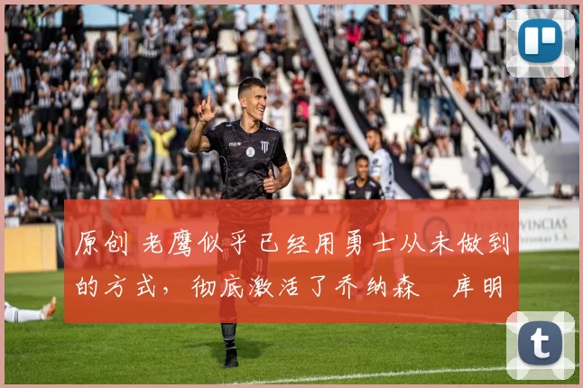 原创 老鹰似乎已经用勇士从未做到的方式，彻底激活了乔纳森・库明加