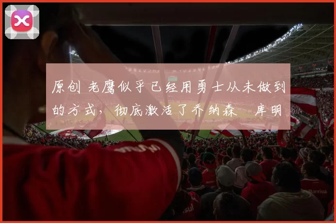 原创 老鹰似乎已经用勇士从未做到的方式，彻底激活了乔纳森・库明加