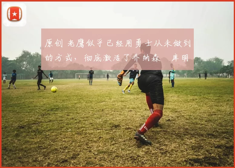 原创 老鹰似乎已经用勇士从未做到的方式,彻底激活了乔纳森・库明加