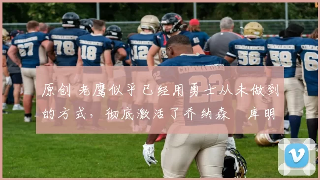 原创 老鹰似乎已经用勇士从未做到的方式，彻底激活了乔纳森・库明加