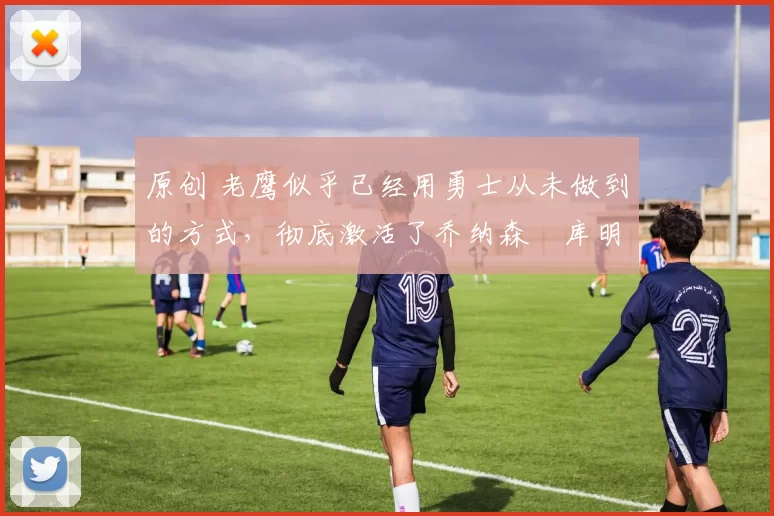 原创 老鹰似乎已经用勇士从未做到的方式，彻底激活了乔纳森・库明加