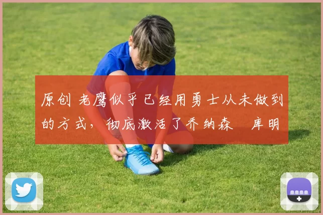 原创 老鹰似乎已经用勇士从未做到的方式,彻底激活了乔纳森・库明加