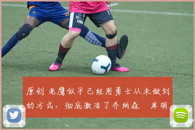 原创 老鹰似乎已经用勇士从未做到的方式,彻底激活了乔纳森・库明加