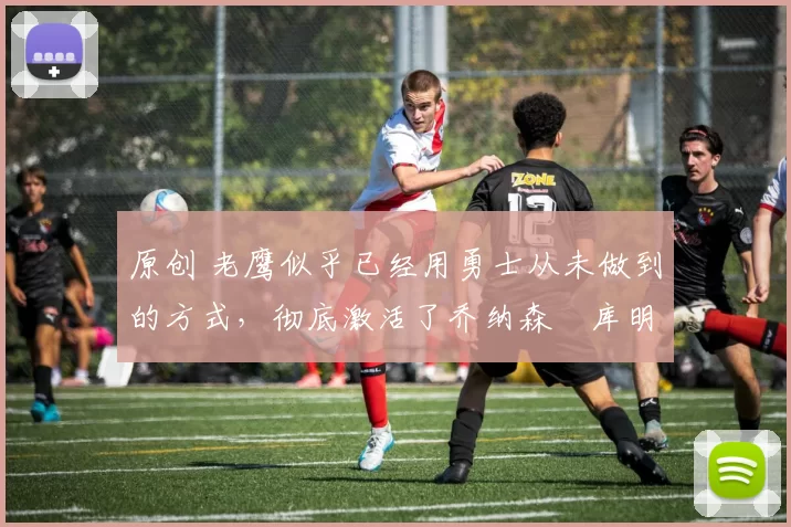 原创 老鹰似乎已经用勇士从未做到的方式，彻底激活了乔纳森・库明加