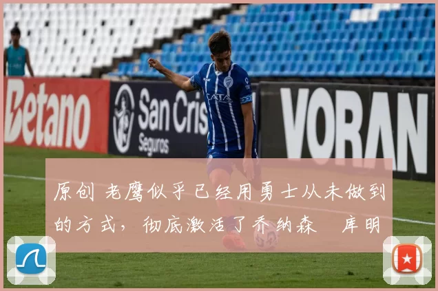 原创 老鹰似乎已经用勇士从未做到的方式,彻底激活了乔纳森・库明加