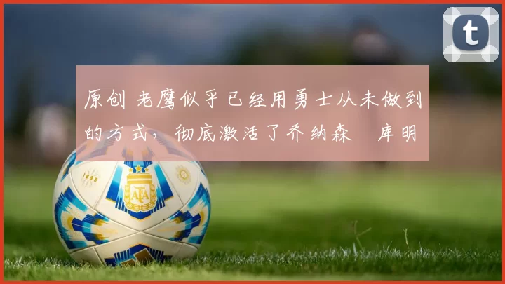 原创 老鹰似乎已经用勇士从未做到的方式,彻底激活了乔纳森・库明加