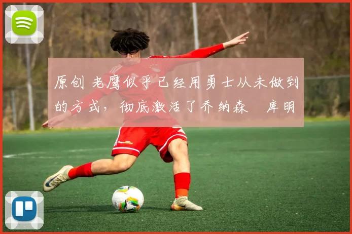 原创 老鹰似乎已经用勇士从未做到的方式，彻底激活了乔纳森・库明加