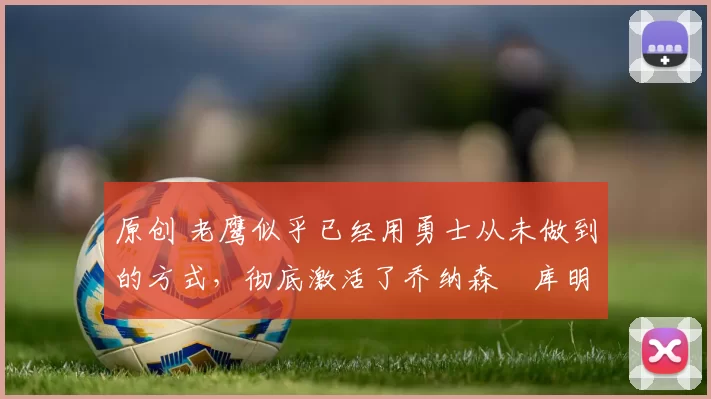 原创 老鹰似乎已经用勇士从未做到的方式,彻底激活了乔纳森・库明加