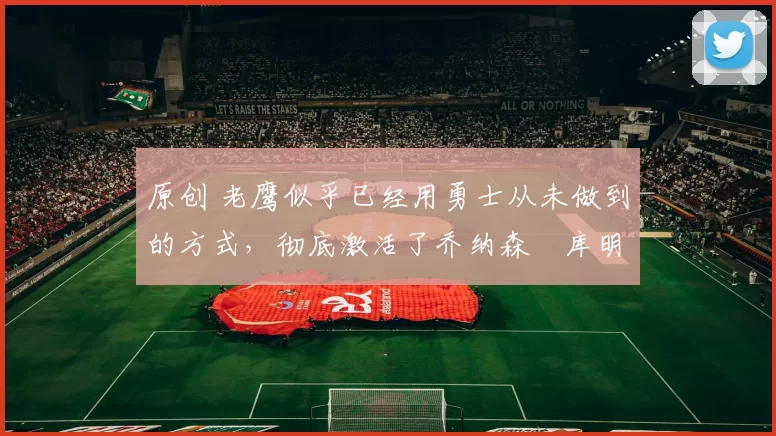 原创 老鹰似乎已经用勇士从未做到的方式,彻底激活了乔纳森・库明加