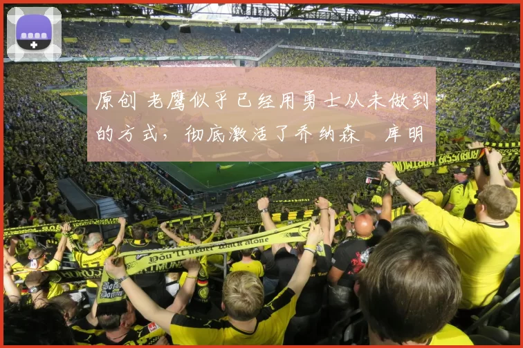 原创 老鹰似乎已经用勇士从未做到的方式，彻底激活了乔纳森・库明加