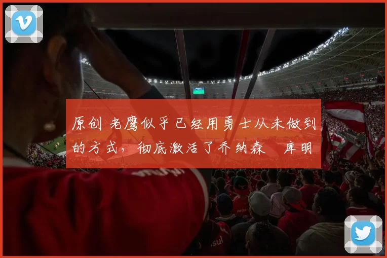 原创 老鹰似乎已经用勇士从未做到的方式，彻底激活了乔纳森・库明加