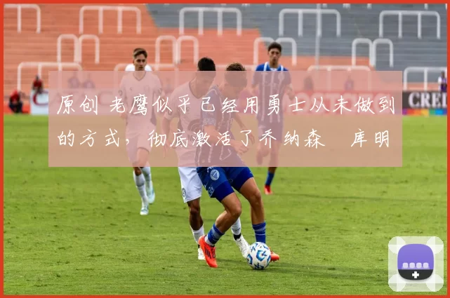 原创 老鹰似乎已经用勇士从未做到的方式,彻底激活了乔纳森・库明加