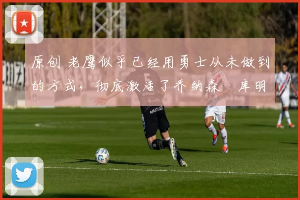 原创 老鹰似乎已经用勇士从未做到的方式,彻底激活了乔纳森・库明加