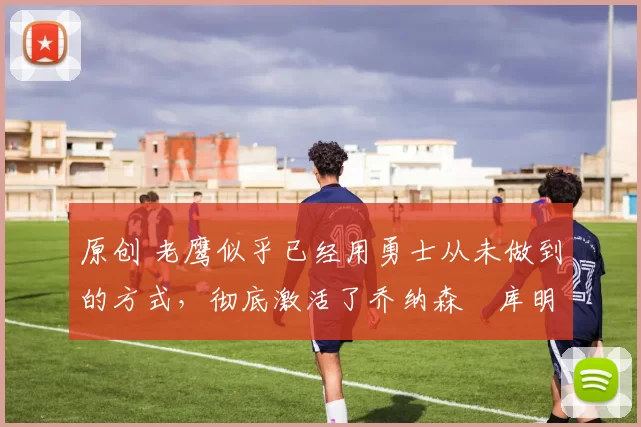 原创 老鹰似乎已经用勇士从未做到的方式，彻底激活了乔纳森・库明加