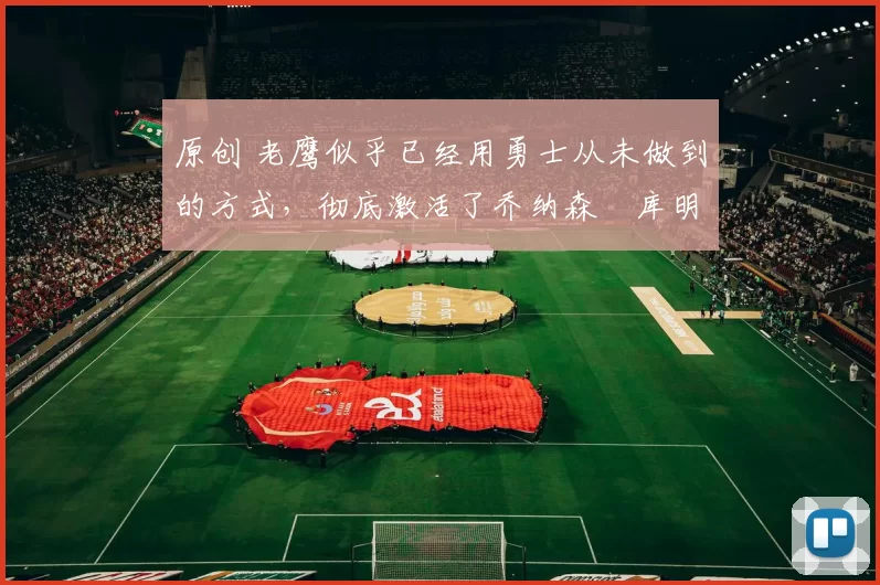 原创 老鹰似乎已经用勇士从未做到的方式，彻底激活了乔纳森・库明加