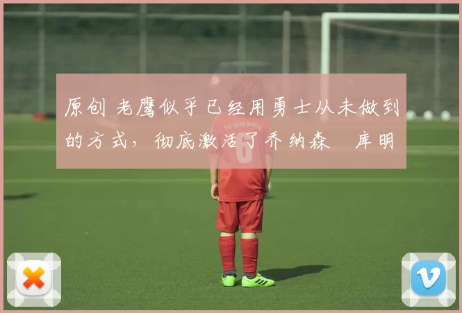 原创 老鹰似乎已经用勇士从未做到的方式，彻底激活了乔纳森・库明加