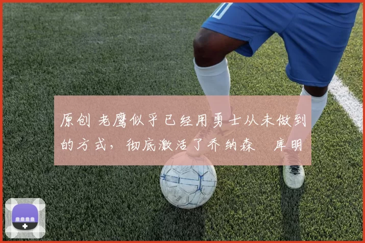 原创 老鹰似乎已经用勇士从未做到的方式，彻底激活了乔纳森・库明加