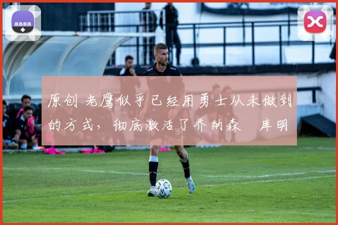 原创 老鹰似乎已经用勇士从未做到的方式,彻底激活了乔纳森・库明加