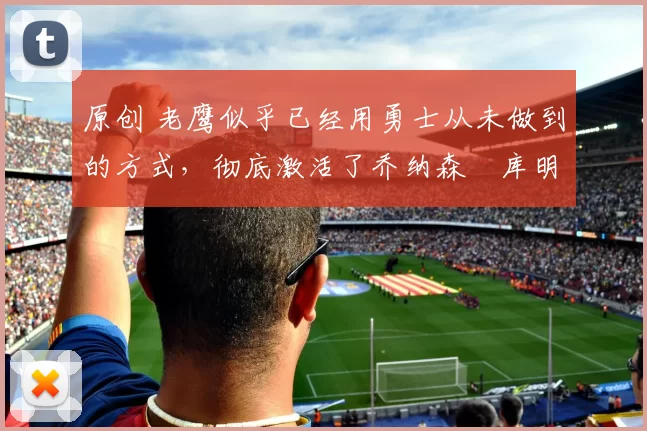 原创 老鹰似乎已经用勇士从未做到的方式,彻底激活了乔纳森・库明加