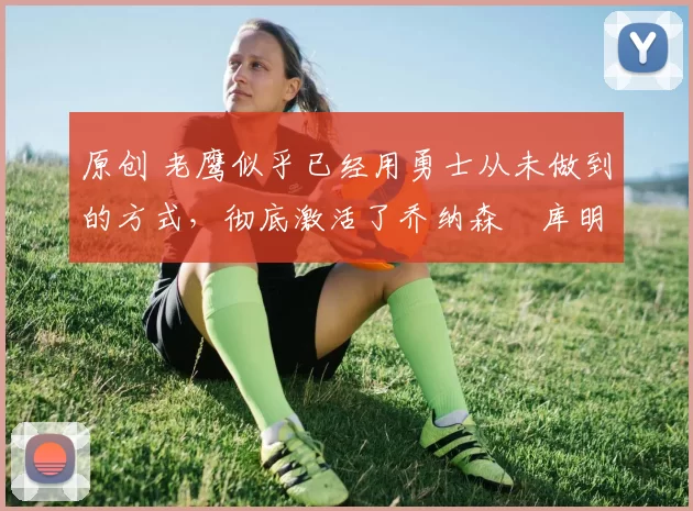 原创 老鹰似乎已经用勇士从未做到的方式，彻底激活了乔纳森・库明加