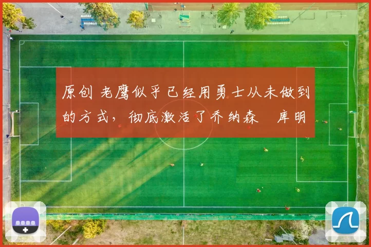 原创 老鹰似乎已经用勇士从未做到的方式，彻底激活了乔纳森・库明加