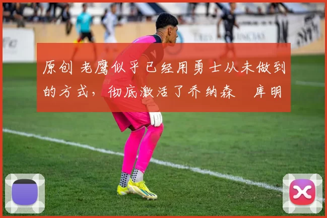 原创 老鹰似乎已经用勇士从未做到的方式，彻底激活了乔纳森・库明加