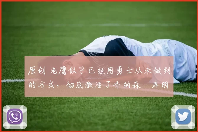 原创 老鹰似乎已经用勇士从未做到的方式,彻底激活了乔纳森・库明加