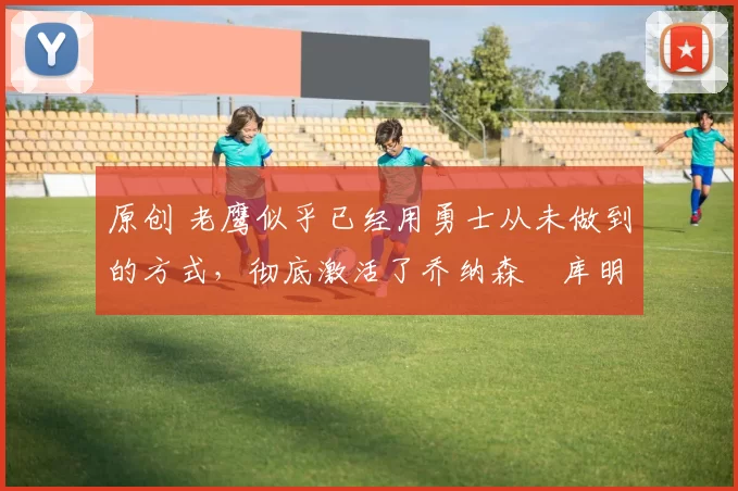 原创 老鹰似乎已经用勇士从未做到的方式，彻底激活了乔纳森・库明加