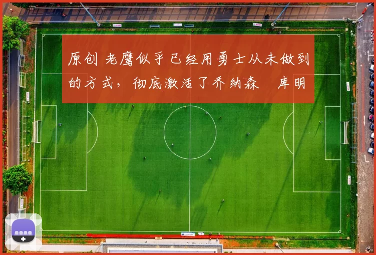 原创 老鹰似乎已经用勇士从未做到的方式，彻底激活了乔纳森・库明加