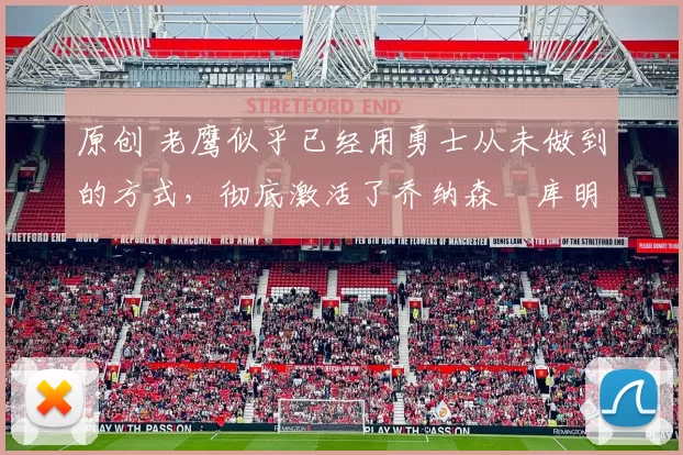 原创 老鹰似乎已经用勇士从未做到的方式，彻底激活了乔纳森・库明加