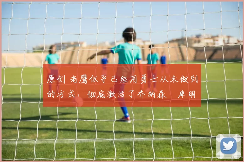 原创 老鹰似乎已经用勇士从未做到的方式,彻底激活了乔纳森・库明加