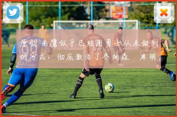 原创 老鹰似乎已经用勇士从未做到的方式,彻底激活了乔纳森・库明加