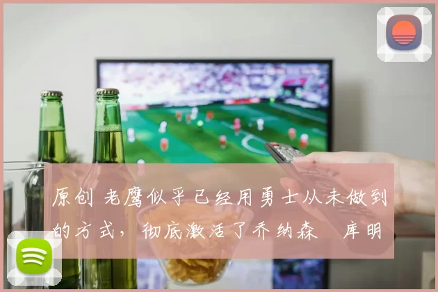 原创 老鹰似乎已经用勇士从未做到的方式,彻底激活了乔纳森・库明加