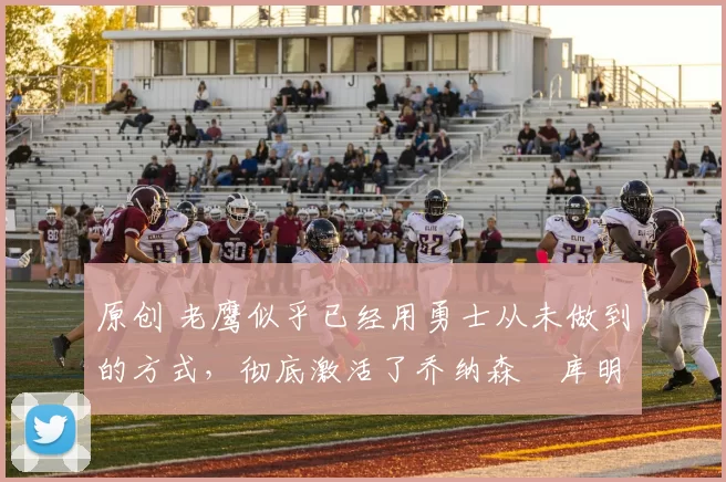 原创 老鹰似乎已经用勇士从未做到的方式，彻底激活了乔纳森・库明加