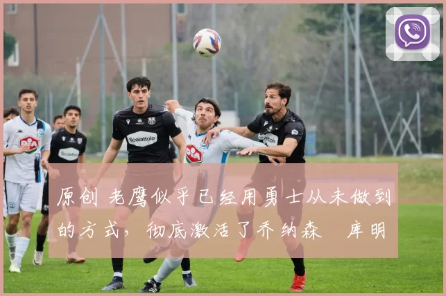 原创 老鹰似乎已经用勇士从未做到的方式,彻底激活了乔纳森・库明加