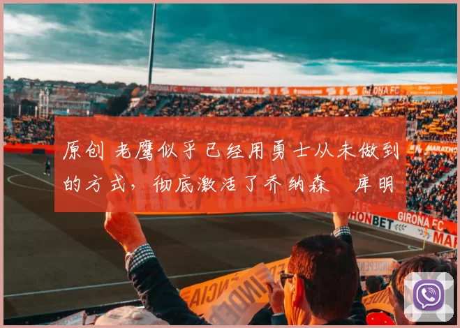 原创 老鹰似乎已经用勇士从未做到的方式，彻底激活了乔纳森・库明加