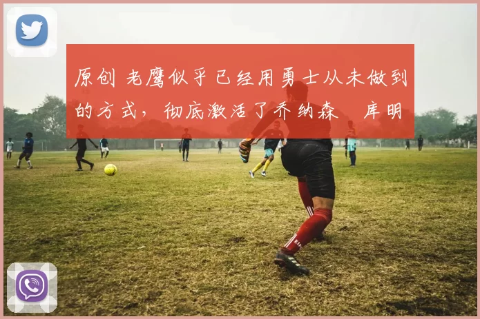 原创 老鹰似乎已经用勇士从未做到的方式,彻底激活了乔纳森・库明加