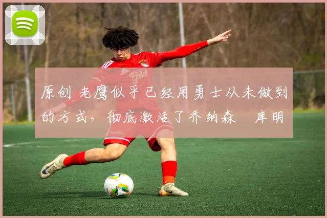 原创 老鹰似乎已经用勇士从未做到的方式，彻底激活了乔纳森・库明加