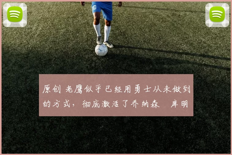 原创 老鹰似乎已经用勇士从未做到的方式，彻底激活了乔纳森・库明加