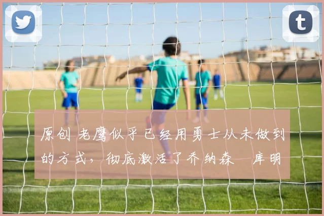 原创 老鹰似乎已经用勇士从未做到的方式,彻底激活了乔纳森・库明加