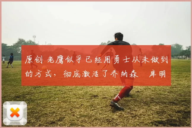 原创 老鹰似乎已经用勇士从未做到的方式,彻底激活了乔纳森・库明加