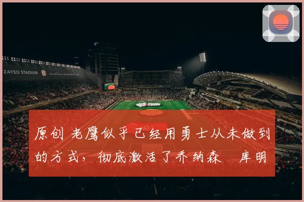 原创 老鹰似乎已经用勇士从未做到的方式，彻底激活了乔纳森・库明加